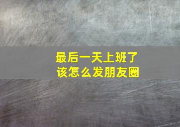 最后一天上班了 该怎么发朋友圈